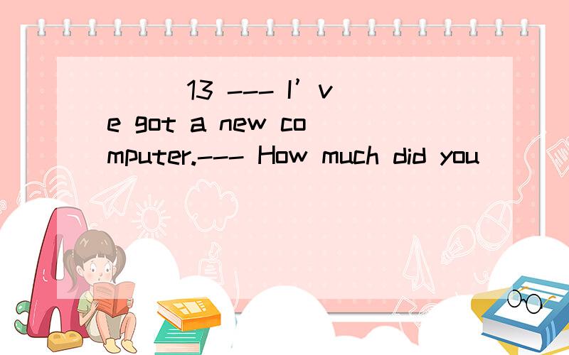 ( ) 13 --- I’ve got a new computer.--- How much did you __________ it?A.buy B.spend C.p其他几个选项该怎么用啊?