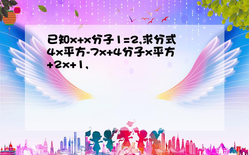 已知x+x分子1=2,求分式4x平方-7x+4分子x平方+2x+1,