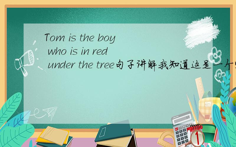 Tom is the boy who is in red under the tree句子讲解我知道这是一个定语从句,但希望大家把这个句子讲的透彻些：Tom is the boy who is in red under the tree