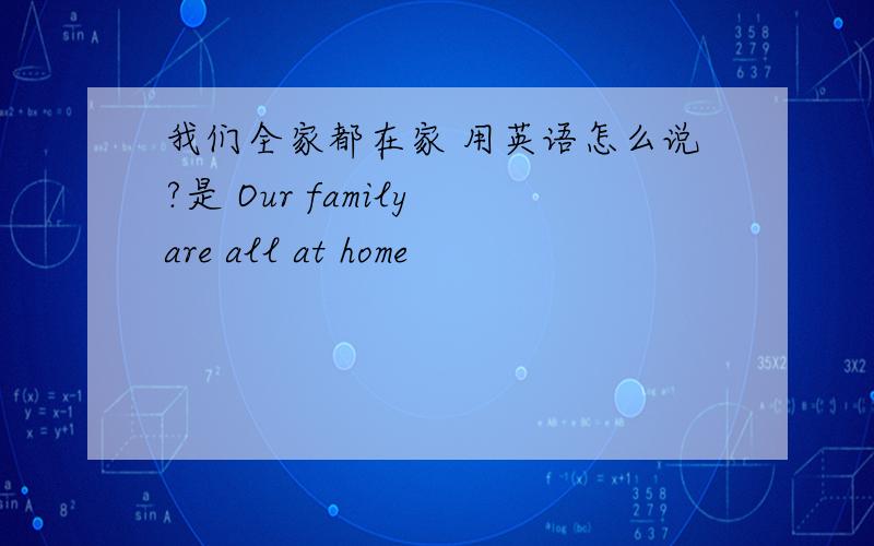 我们全家都在家 用英语怎么说?是 Our family are all at home