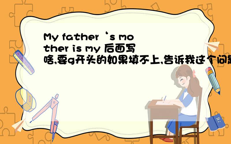 My father‘s mother is my 后面写啥,要g开头的如果填不上,告诉我这个问题是啥意思也可以,只要对,