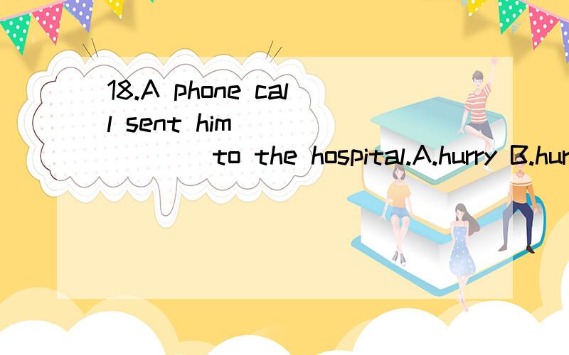 18.A phone call sent him _______to the hospital.A.hurry B.hurrying C.to hurry D.hurried18.A phone call sent him _______to the hospital.　　A.hurry B.hurrying C.to hurry D.hurried为什么选B 不选C?