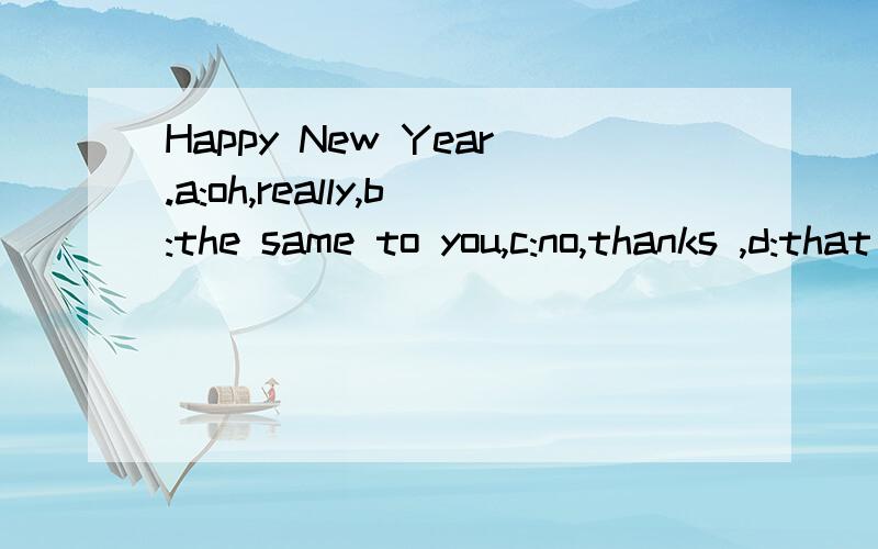 Happy New Year.a:oh,really,b:the same to you,c:no,thanks ,d:that is all right.