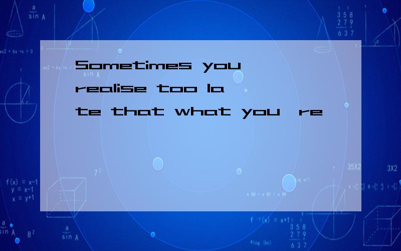 Sometimes you realise too late that what you're