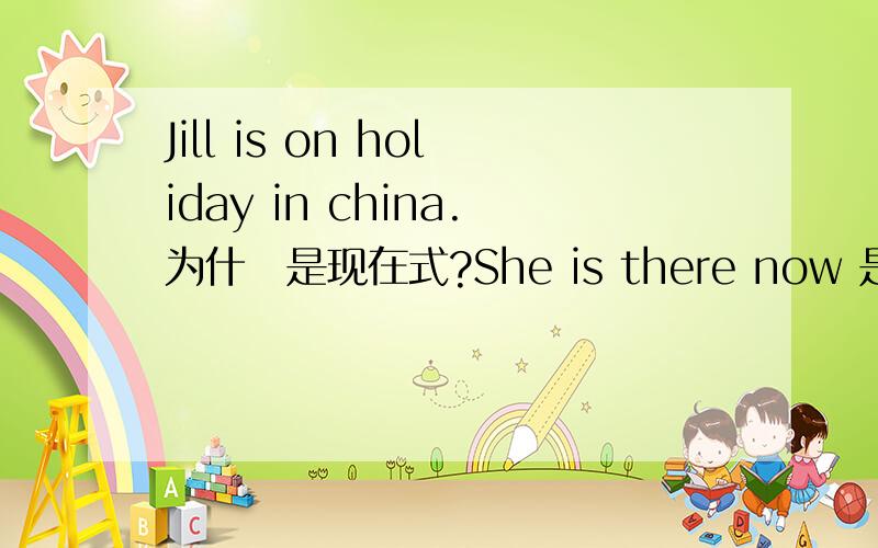 Jill is on holiday in china.为什麼是现在式?She is there now 是什麼时态?现在式 可以用 is,am ,are 那she is there now 是什麼时态,他有now那现在式和现在进行式有什麼分别?现在进行式是指正在进行的事。但