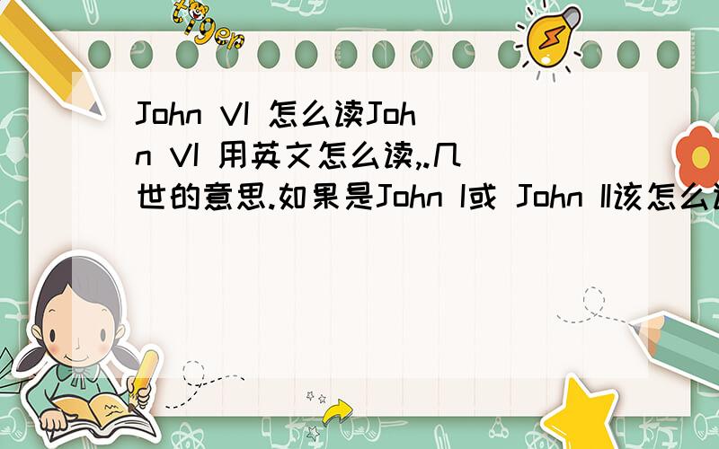 John VI 怎么读John VI 用英文怎么读,.几世的意思.如果是John I或 John II该怎么读注意是英文读法。