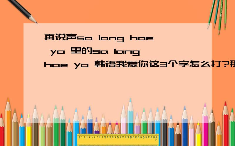 再说声sa lang hae yo 里的sa lang hae yo 韩语我爱你这3个字怎么打?那几个字怎么打啊?是用智能吗?