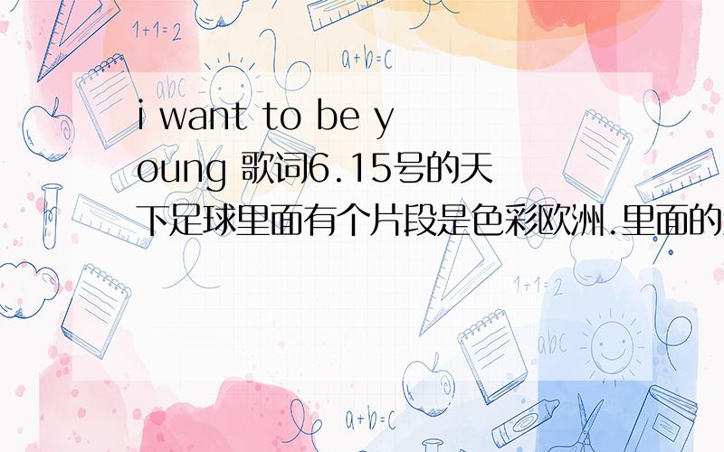 i want to be young 歌词6.15号的天下足球里面有个片段是色彩欧洲.里面的童趣版块里面的那个歌曲.但是我实在不知道名字.只知道里面有句歌词是i want to be young ,i want to be是童音的.请知道歌曲名