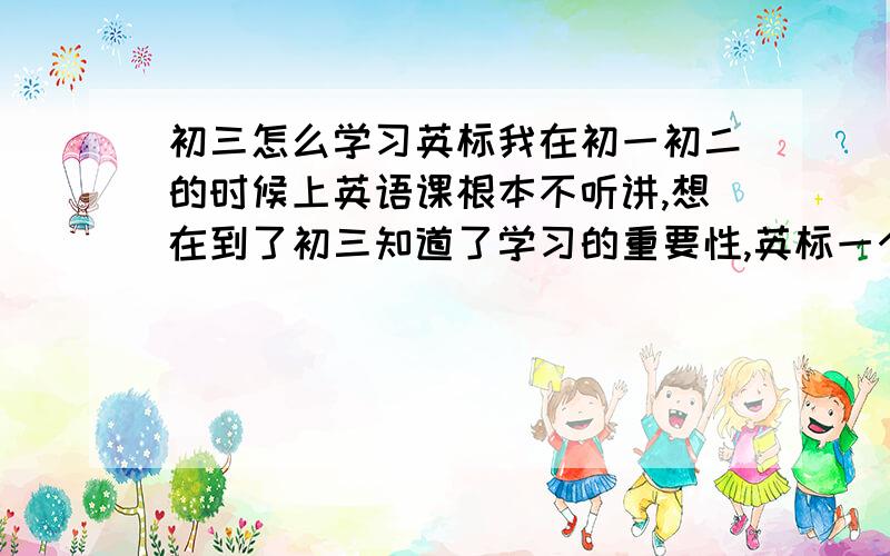 初三怎么学习英标我在初一初二的时候上英语课根本不听讲,想在到了初三知道了学习的重要性,英标一个都不会,背起来单词来非常的难,1个小时都背不到20个单词,我给怎么办啊!