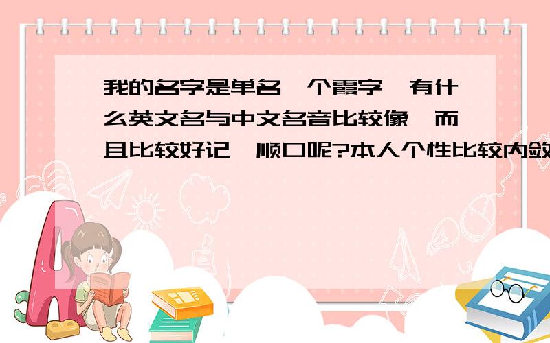 我的名字是单名一个霞字,有什么英文名与中文名音比较像,而且比较好记,顺口呢?本人个性比较内敛,不是外向型的,最好是有点特别的~大家的提供的名字都很喜欢,只是和我想要的还差一点点,