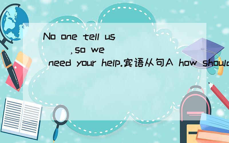 No one tell us ＿＿¸so we need your help.宾语从句A how should we do.B what should we do C how to do it D what to do it为什么选c how to do it 从句是提问什么?问什么要加介词?还有什么提问主语不用改变语序什么