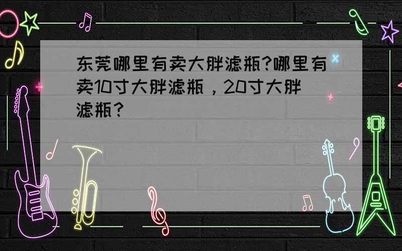 东莞哪里有卖大胖滤瓶?哪里有卖10寸大胖滤瓶，20寸大胖滤瓶？