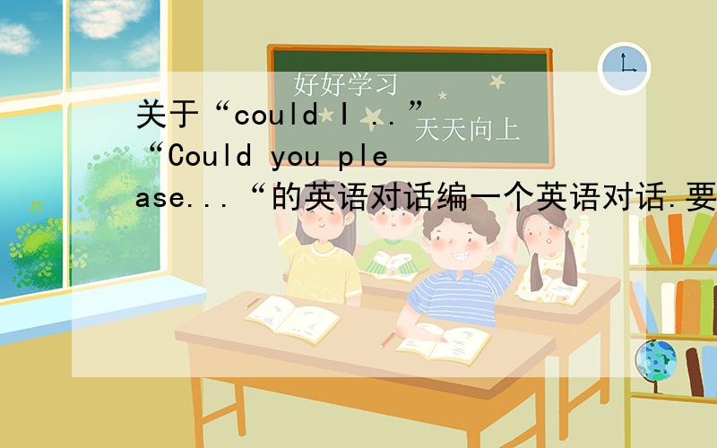 关于“could I ..”“Could you please...“的英语对话编一个英语对话.要有情节.对话里要穿插如题的两个句子.