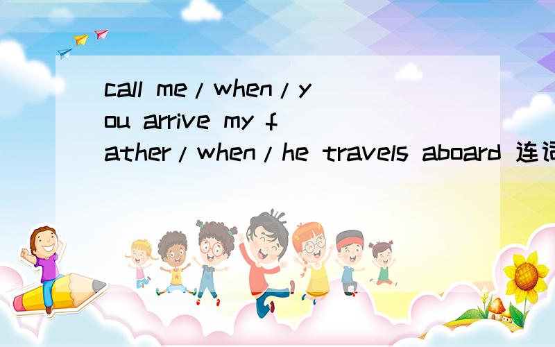 call me/when/you arrive my father/when/he travels aboard 连词成句~这里有两句话。call me/when/you arrivemy father/when/he travels aboard