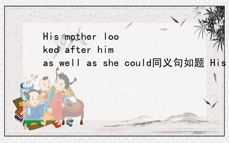 His mother looked after him as well as she could同义句如题 His mother looked after him as well as she could同义句 His mother tired () () to () () of him