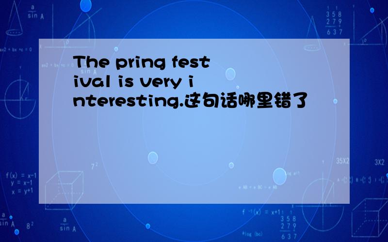 The pring festival is very interesting.这句话哪里错了