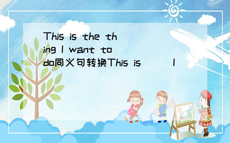 This is the thing I want to do同义句转换This is ( )I （ ） （ ）to do2.His father and mother are outHis( ）are（ ）( ）3.Every question has an answer( ) (）have answer.