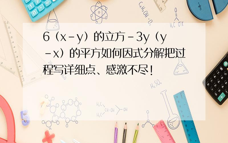 6（x－y）的立方－3y（y－x）的平方如何因式分解把过程写详细点、感激不尽!