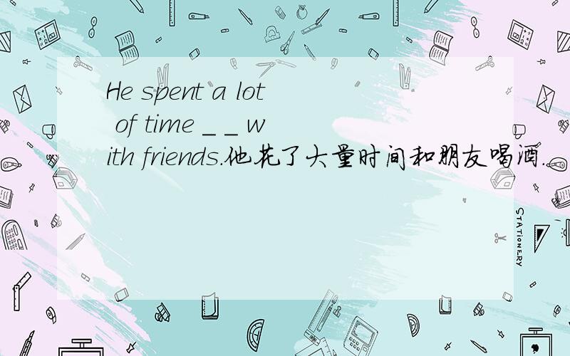 He spent a lot of time _ _ with friends.他花了大量时间和朋友喝酒.