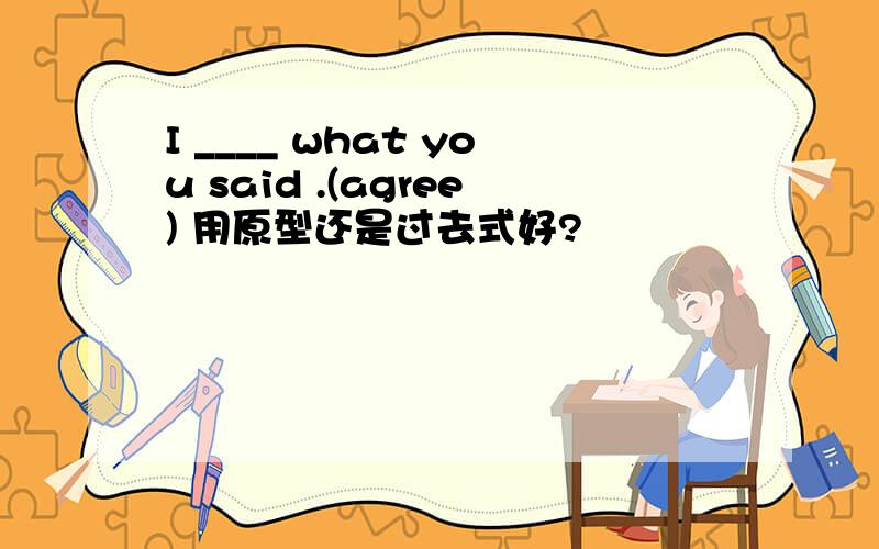 I ____ what you said .(agree) 用原型还是过去式好?