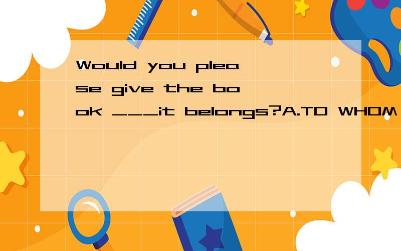 Would you please give the book ___it belongs?A.TO WHOM B.TO WITH WHICH C.TO THAT D.WHERE/为什么?不应该是TO WHERE吗?give要接个TO,belong也要.如果是to whom那么为什么belong 后面没有to?2个to写1个就可以？