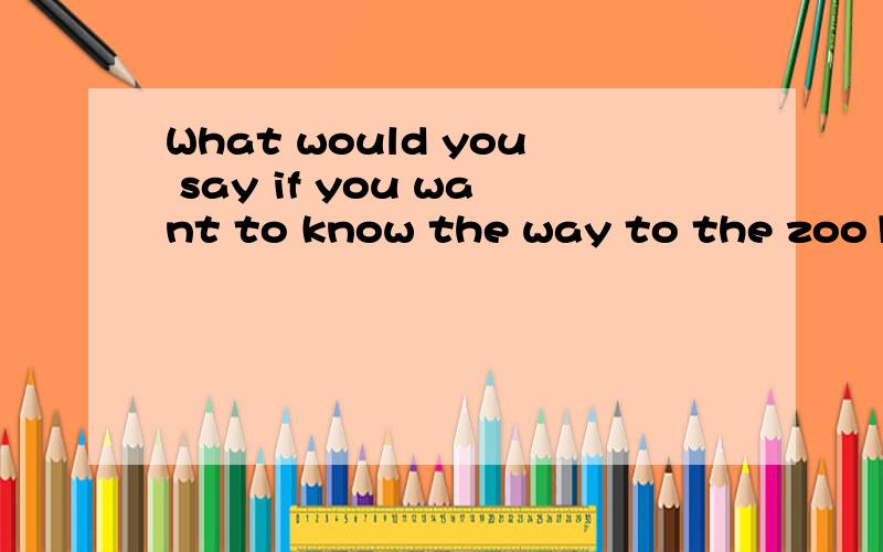 What would you say if you want to know the way to the zoo1.Could you tell me how to get to the zoo2.Is there a zoo in you city3.What can Isee at the zoo