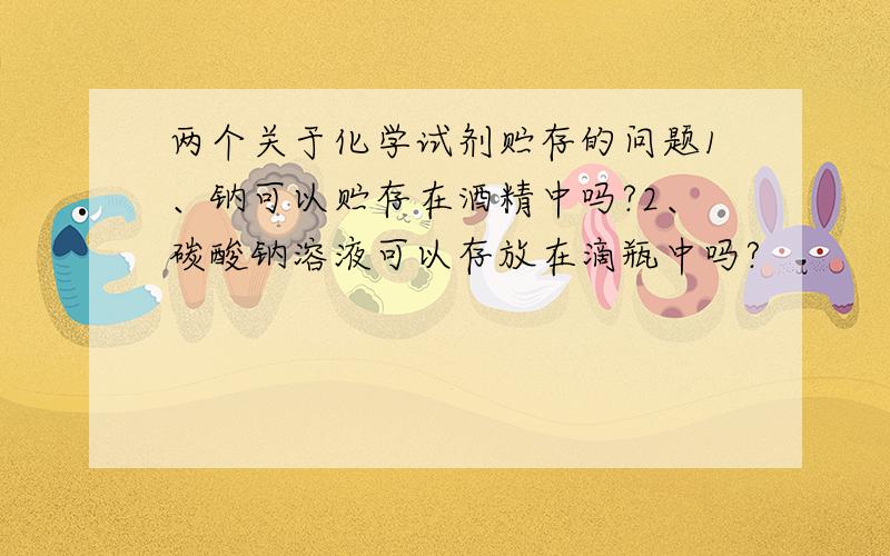 两个关于化学试剂贮存的问题1、钠可以贮存在酒精中吗?2、碳酸钠溶液可以存放在滴瓶中吗?