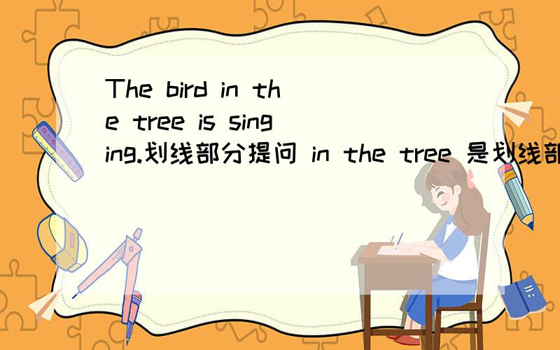 The bird in the tree is singing.划线部分提问 in the tree 是划线部分