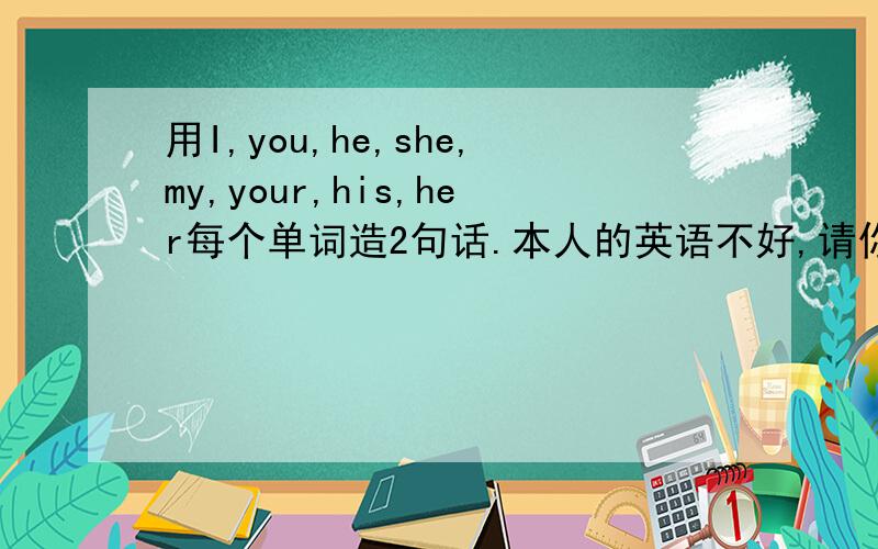 用I,you,he,she,my,your,his,her每个单词造2句话.本人的英语不好,请你们发下吧,急还有一般疑问句和特殊疑问句各5个