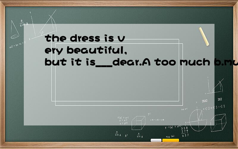 the dress is very beautiful,but it is___dear.A too much b.much too c.many d.more
