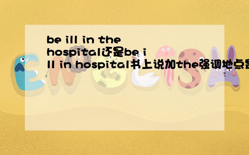 be ill in the hospital还是be ill in hospital书上说加the强调地点是看望病人什么的,可这里有了个be ill……傻傻分不清