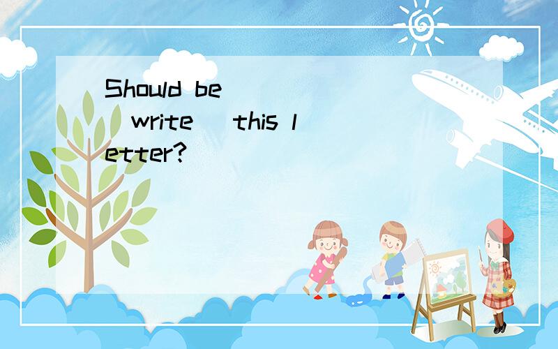 Should be ____(write) this letter?