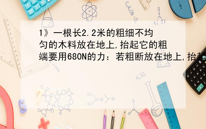 1》一根长2.2米的粗细不均匀的木料放在地上,抬起它的粗端要用680N的力：若粗断放在地上,抬起它的另一端需要用240N的力求：木料的重量木料重心的位置2》在下列日常生活中是有的工具中省