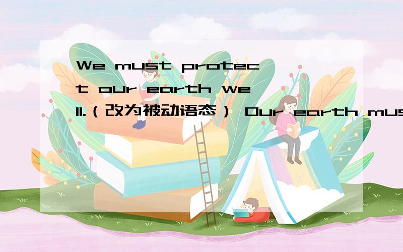 We must protect our earth well.（改为被动语态） Our earth must___ ___by us well.