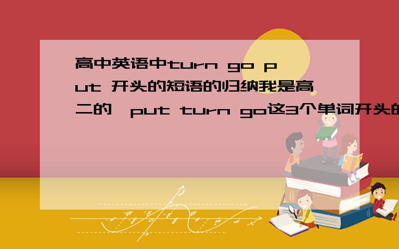 高中英语中turn go put 开头的短语的归纳我是高二的,put turn go这3个单词开头的短语比较多,很难记,所以做个比较完整的归纳,要带中文意思的哦!