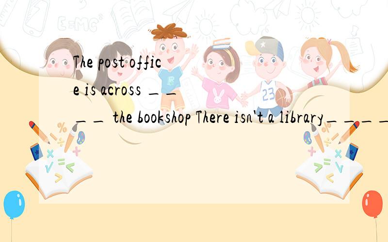 The post office is across ____ the bookshop There isn't a library____the neighborhood是用介词填空的 Is there a hotel___h