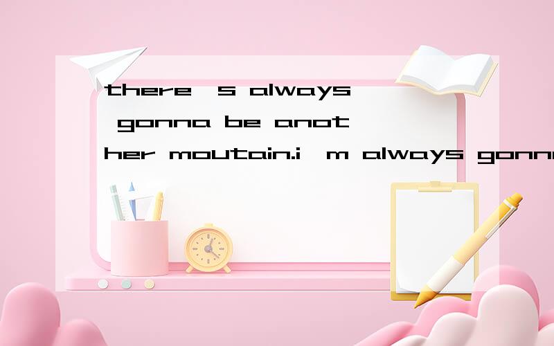 there's always gonna be another moutain.i'm always gonna wanna make it .