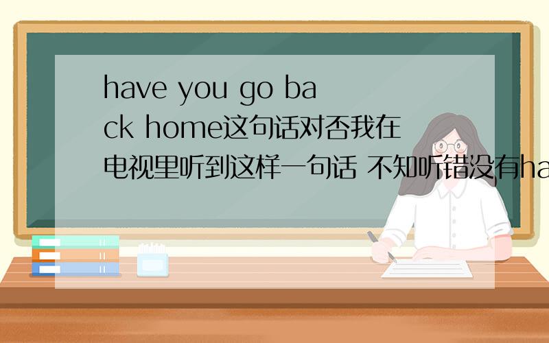 have you go back home这句话对否我在电视里听到这样一句话 不知听错没有have you go back home 如果没听错,为什么用 have 而不用do某人回家买票,售票员说的这句话