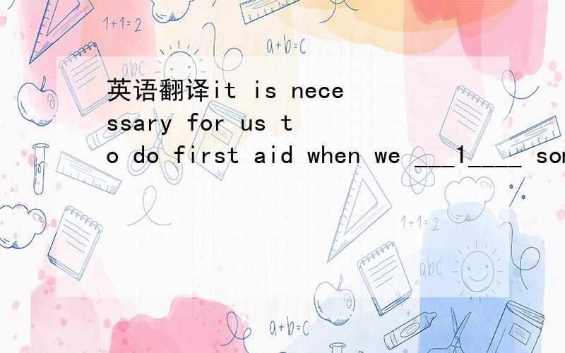 英语翻译it is necessary for us to do first aid when we ___1____ someone injured in an accident.When we do first aid,we must pay attention to ____2___ important things.First we must make sure whether the person is still breathing.Open his mouth to