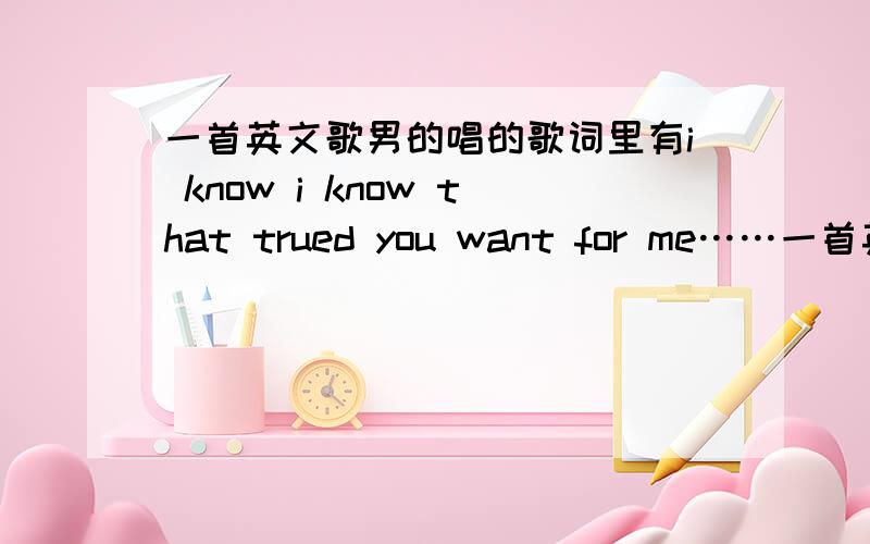 一首英文歌男的唱的歌词里有i know i know that trued you want for me……一首英文歌男的唱的.歌词里有i know i know that trued you want for me………… girl i know i know选举挺好的 you my best friend歌词里好像还