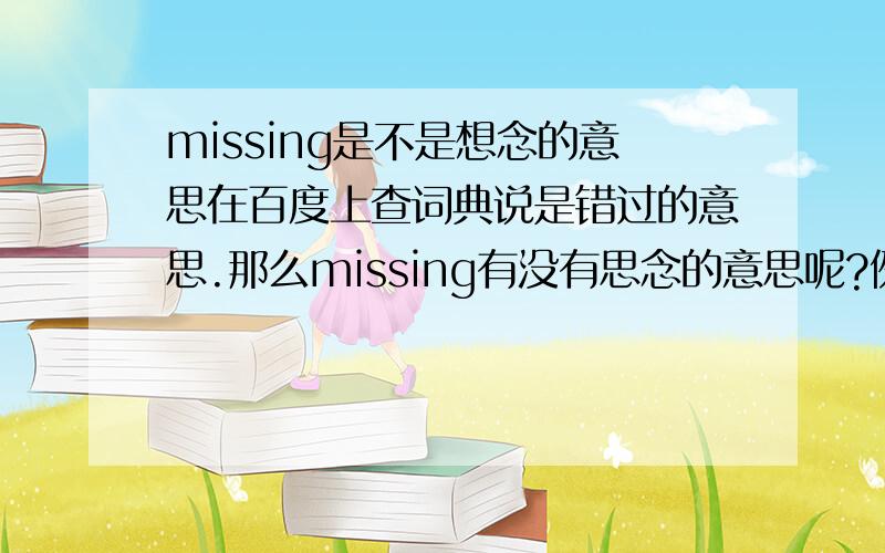 missing是不是想念的意思在百度上查词典说是错过的意思.那么missing有没有思念的意思呢?例如：i cant stop missing you.是不是“我不能停止想念你”的意思?