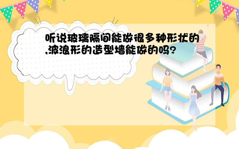 听说玻璃隔间能做很多种形状的,波浪形的造型墙能做的吗?