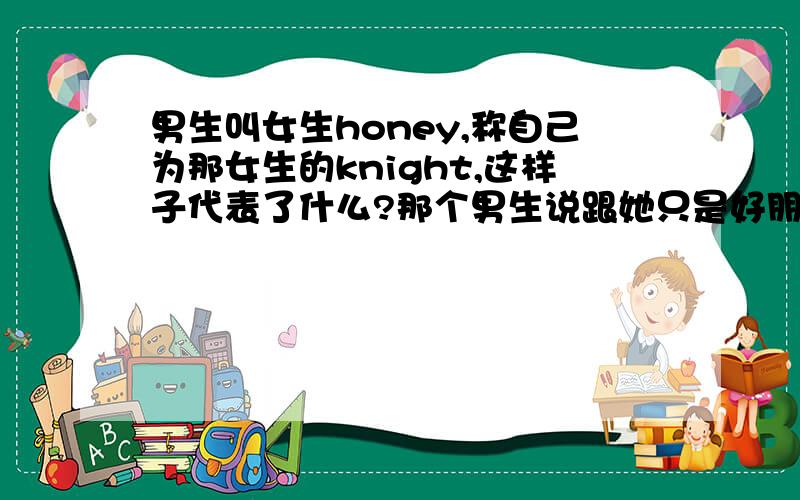 男生叫女生honey,称自己为那女生的knight,这样子代表了什么?那个男生说跟她只是好朋友,但是我不相信（那男生是我的男朋友）