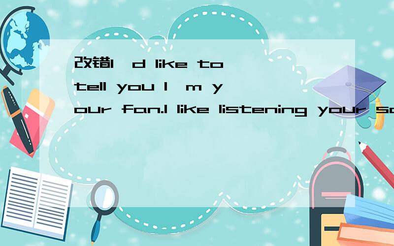 改错I'd like to tell you I'm your fan.I like listening your songs very much.It is true that whenI was sad,they make me happy and cheerful,espscially my favorite song named