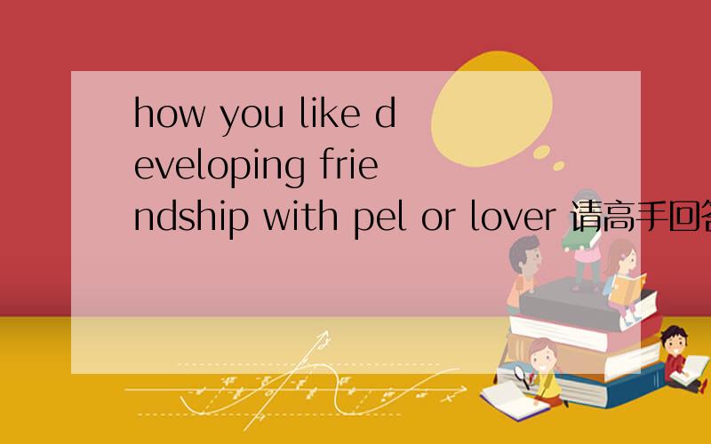 how you like developing friendship with pel or lover 请高手回答,