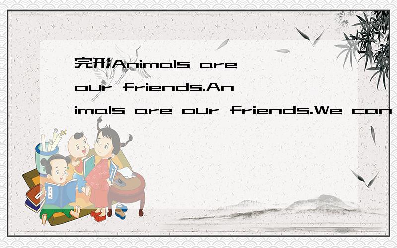 完形Animals are our friends.Animals are our friends.We can find different 1 of animals.Some animals are living 2 big woods(森林).And some animals are living with 3 .Animals are very 4 to man.People can teach the elephant to do some heavy 5 .And t