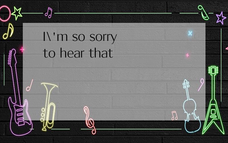 I\'m so sorry to hear that