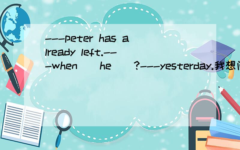 ---peter has already left.---when__he__?---yesterday.我想问一下那两个空为何是did 和leave而不是has 和left?
