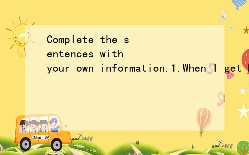 Complete the sentences with your own information.1.When I get home,I(                      ).2.As soon as I get up,I(                    ).3.While I was going to school yesterday,I(                       ).4.Before I go to bed,I(                    )