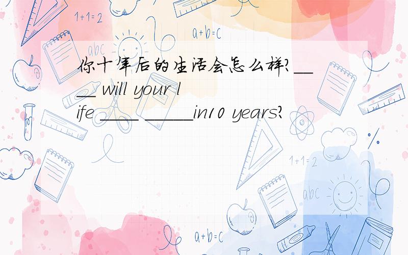 你十年后的生活会怎么样?____ will your life ____ _____in10 years?